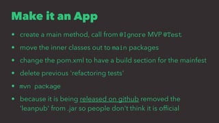 Make it an App
• create a main method, call from @Ignore MVP @Test
• move the inner classes out to main packages
• change the pom.xml to have a build section for the mainfest
• delete previous 'refactoring tests'
• mvn package
• because it is being released on github removed the
'leanpub' from .jar so people don't think it is ofﬁcial
 