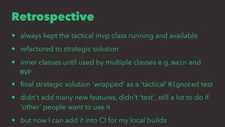 Retrospective
• always kept the tactical mvp class running and available
• refactored to strategic solution
• inner classes until used by multiple classes e.g. main and
MVP
• ﬁnal strategic solution 'wrapped' as a 'tactical' @Ignored test
• didn't add many new features, didn't 'test', still a lot to do if
'other' people want to use it
• but now I can add it into CI for my local builds
 