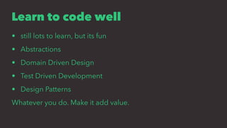 Learn to code well
• still lots to learn, but its fun
• Abstractions
• Domain Driven Design
• Test Driven Development
• Design Patterns
Whatever you do. Make it add value.
 