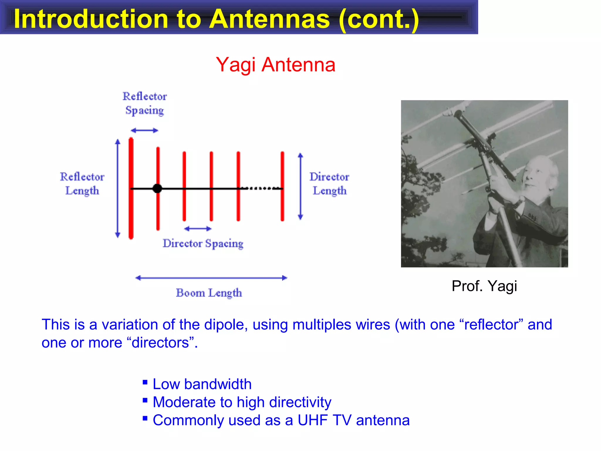 Introduction to Antennas (cont.)
Yagi Antenna
This is a variation of the dipole, using multiples wires (with one “reflector” and
one or more “directors”.
 Low bandwidth
 Moderate to high directivity
 Commonly used as a UHF TV antenna
Prof. Yagi
 