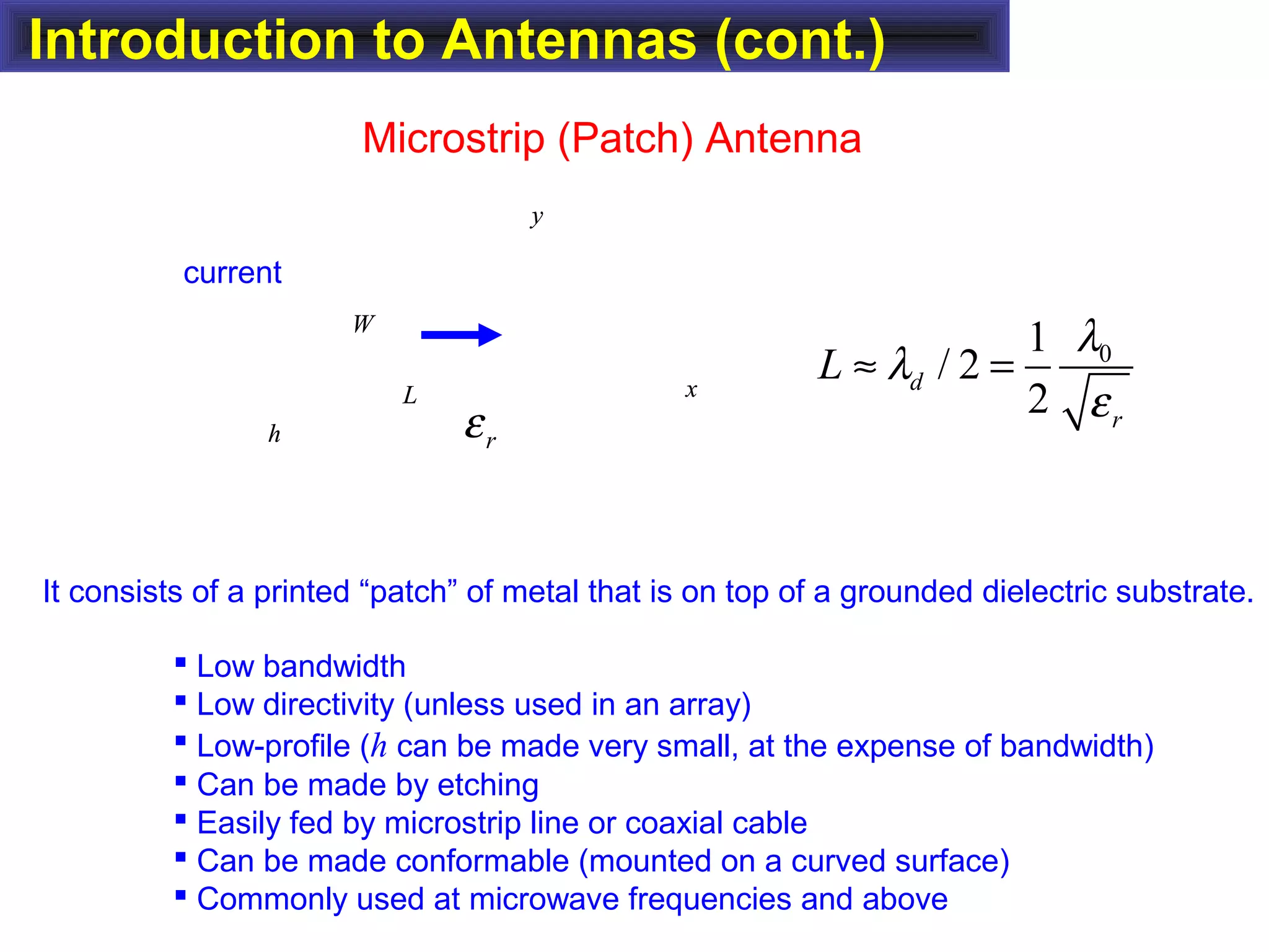 Introduction to Antennas (cont.)
Microstrip (Patch) Antenna
It consists of a printed “patch” of metal that is on top of a grounded dielectric substrate.
 Low bandwidth
 Low directivity (unless used in an array)
 Low-profile (h can be made very small, at the expense of bandwidth)
 Can be made by etching
 Easily fed by microstrip line or coaxial cable
 Can be made conformable (mounted on a curved surface)
 Commonly used at microwave frequencies and above
01
/ 2
2
d
r
L
λ
λ
ε
≈ =x
y
h
L
W
x
y
h
L
W
rε
current
 