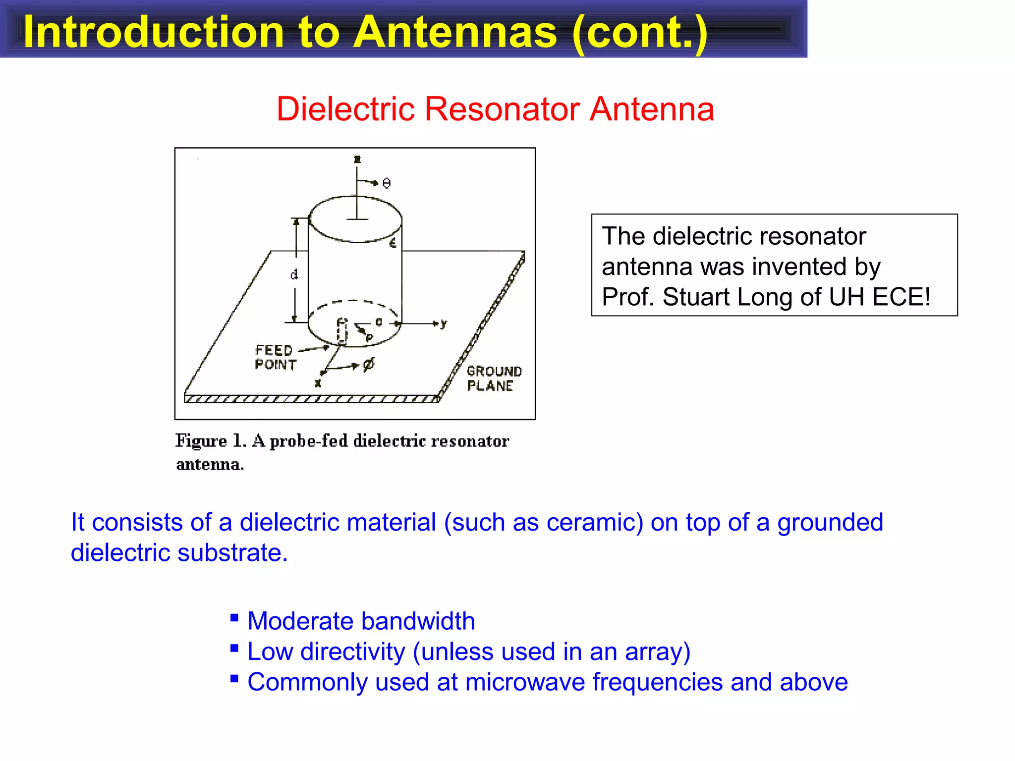 Introduction to Antennas (cont.)
Dielectric Resonator Antenna
It consists of a dielectric material (such as ceramic) on top of a grounded
dielectric substrate.
 Moderate bandwidth
 Low directivity (unless used in an array)
 Commonly used at microwave frequencies and above
The dielectric resonator
antenna was invented by
Prof. Stuart Long of UH ECE!
 