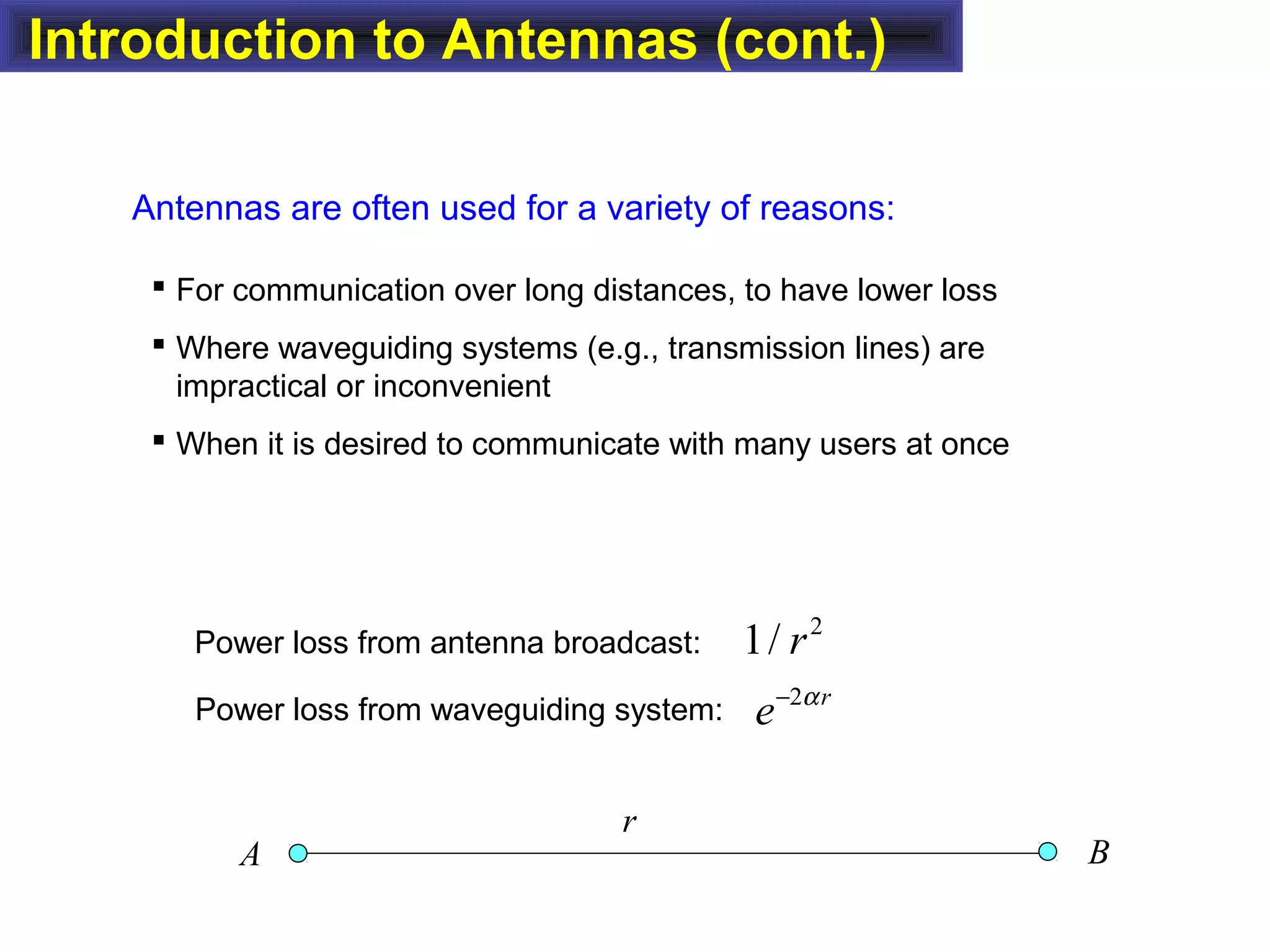 Introduction to Antennas (cont.)
 For communication over long distances, to have lower loss
 Where waveguiding systems (e.g., transmission lines) are
impractical or inconvenient
 When it is desired to communicate with many users at once
Antennas are often used for a variety of reasons:
Power loss from waveguiding system:
Power loss from antenna broadcast:
2
1/ r
2 r
e α−
r
A B
 