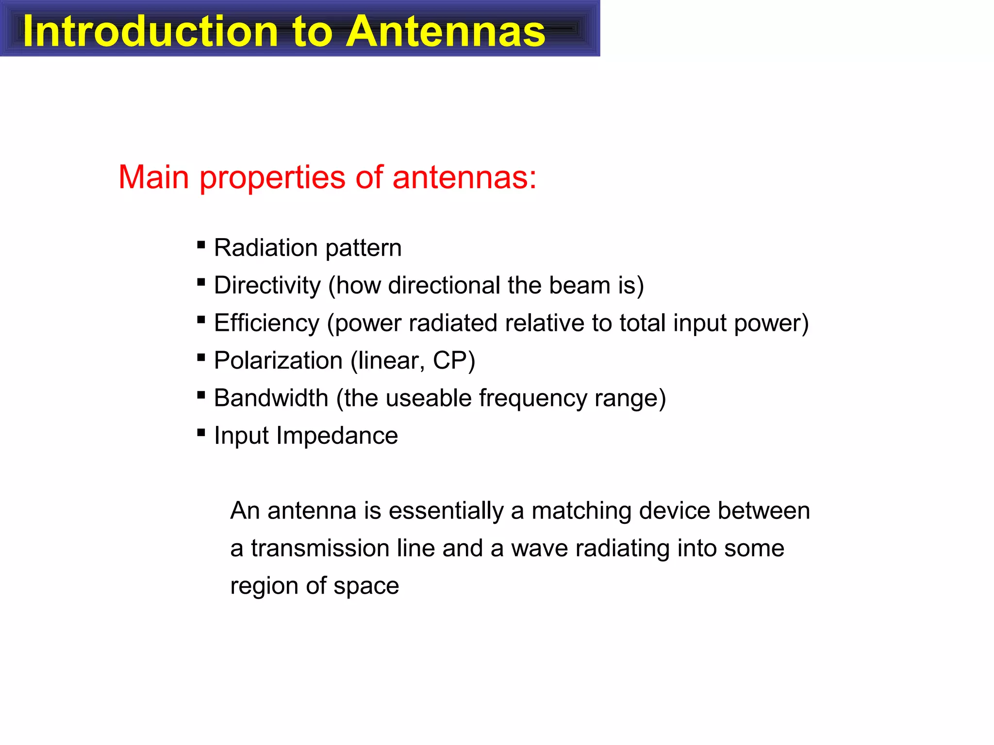 Introduction to Antennas
Main properties of antennas:
 Radiation pattern
 Directivity (how directional the beam is)
 Efficiency (power radiated relative to total input power)
 Polarization (linear, CP)
 Bandwidth (the useable frequency range)
 Input Impedance
An antenna is essentially a matching device between
a transmission line and a wave radiating into some
region of space
 