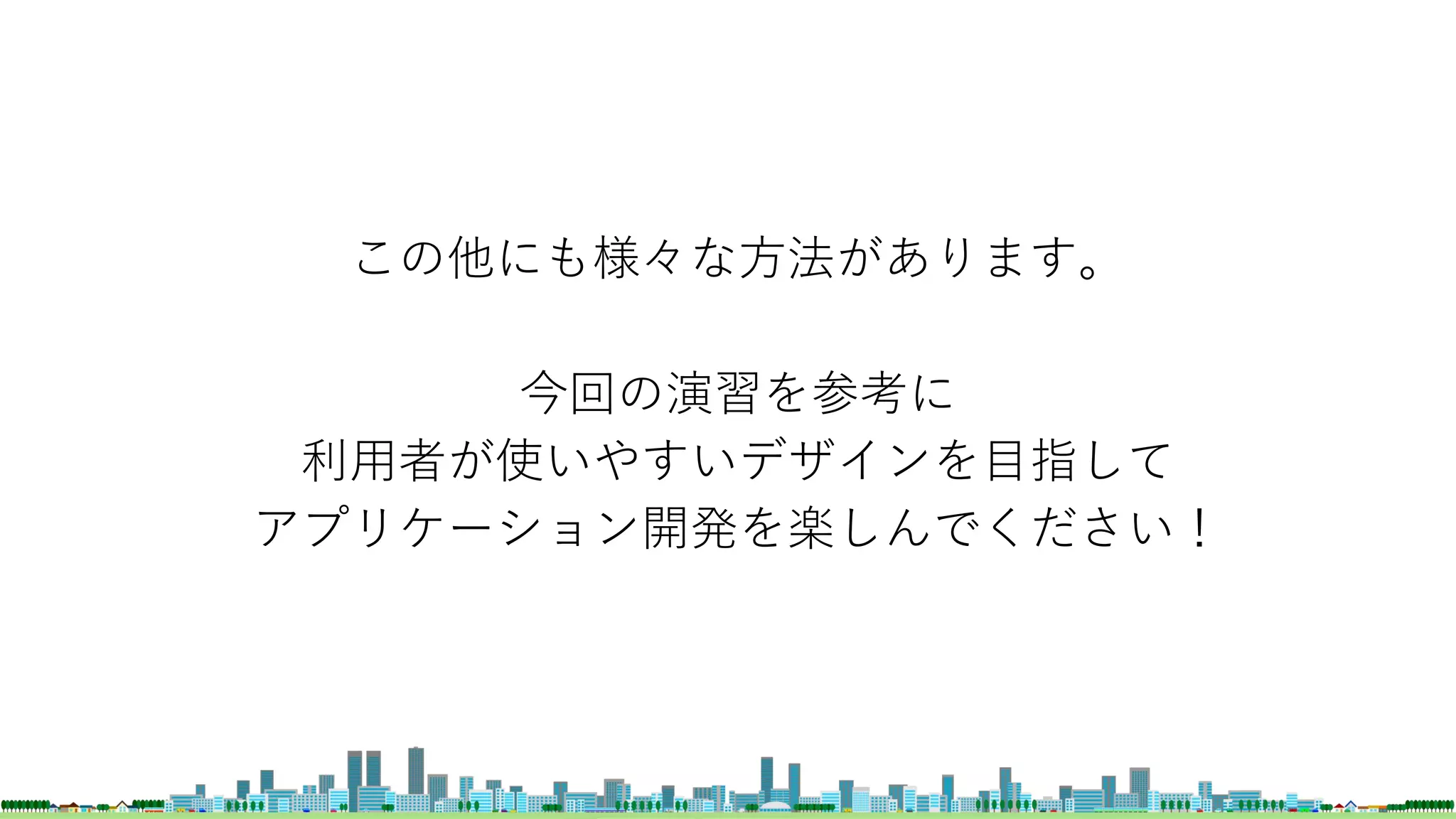 この他にも様々な方法があります。
今回の演習を参考に
利用者が使いやすいデザインを目指して
アプリケーション開発を楽しんでください！
 