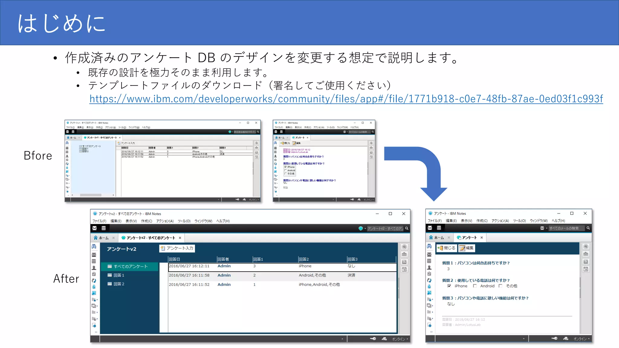 はじめに
• 作成済みのアンケート DB のデザインを変更する想定で説明します。
• 既存の設計を極力そのまま利用します。
• テンプレートファイルのダウンロード（署名してご使用ください）
https://www.ibm.com/developerworks/community/files/app#/file/1771b918-c0e7-48fb-87ae-0ed03f1c993f
Bfore
After
 