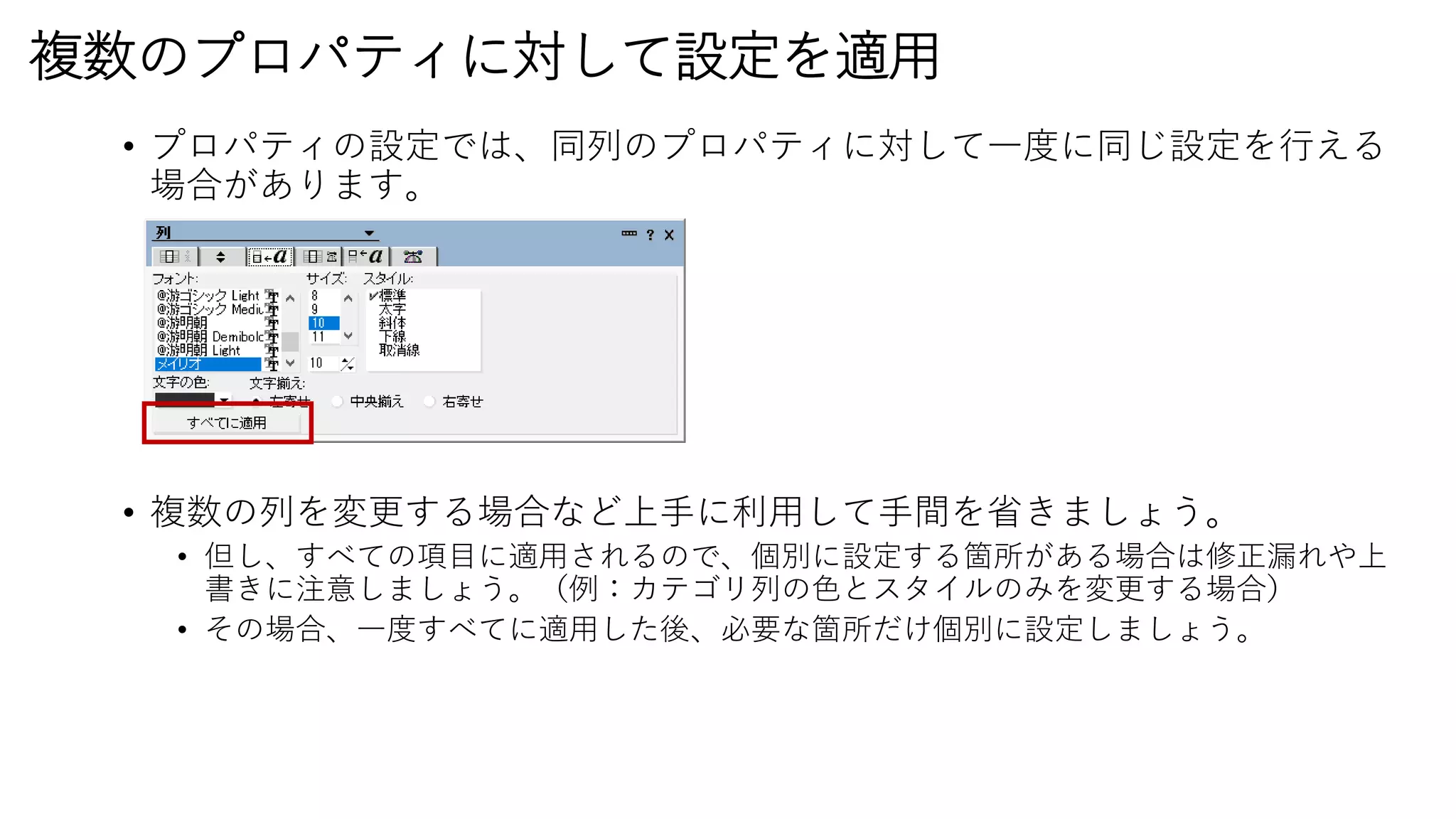 複数のプロパティに対して設定を適用
• プロパティの設定では、同列のプロパティに対して一度に同じ設定を行える
場合があります。
• 複数の列を変更する場合など上手に利用して手間を省きましょう。
• 但し、すべての項目に適用されるので、個別に設定する箇所がある場合は修正漏れや上
書きに注意しましょう。（例：カテゴリ列の色とスタイルのみを変更する場合）
• その場合、一度すべてに適用した後、必要な箇所だけ個別に設定しましょう。
 