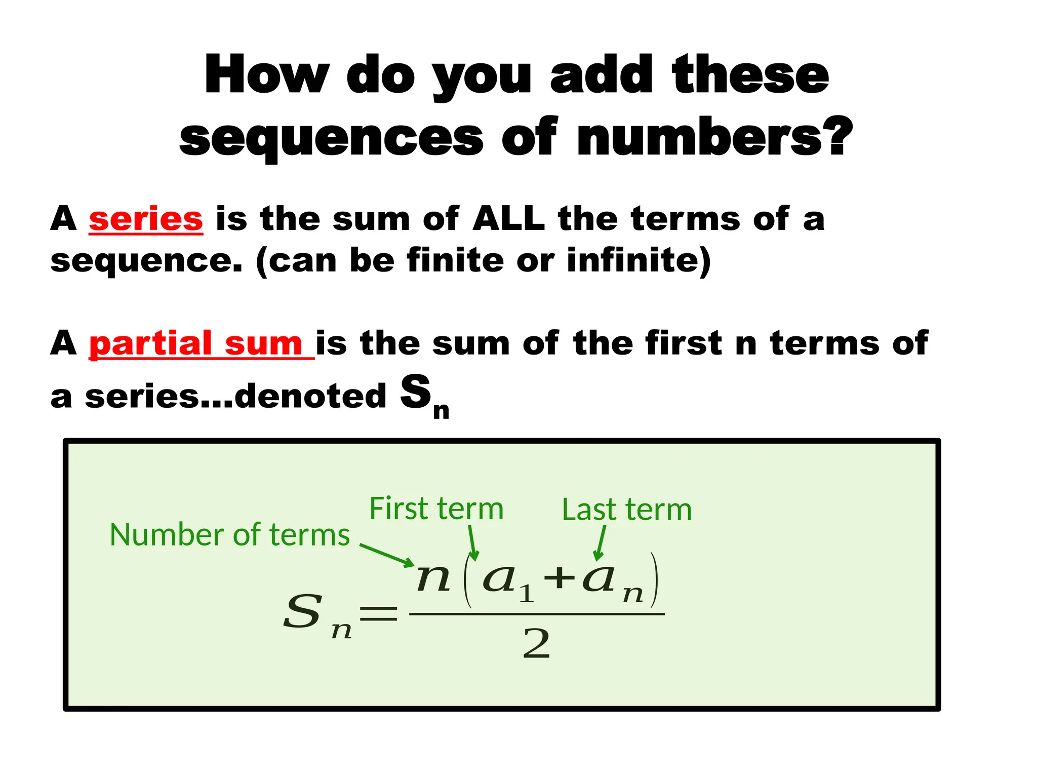 A series is the sum of ALL the terms of a
sequence. (can be finite or infinite)
A partial sum is the sum of the first n terms of
a series…denoted Sn
𝑆𝑛=
𝑛 ( 𝑎1 +𝑎𝑛)
2
Number of terms
First term Last term
How do you add these
sequences of numbers?
 