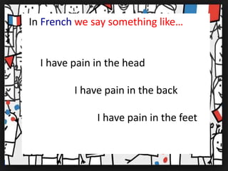 In French we say something like…
I have pain in the head
I have pain in the back
I have pain in the feet
 
