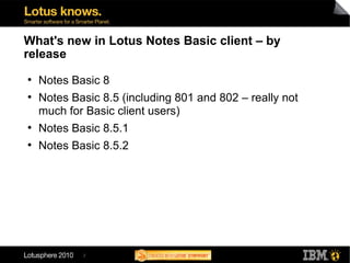 2
What's new in Lotus Notes Basic client – by
release
●
Notes Basic 8
●
Notes Basic 8.5 (including 801 and 802 – really not
much for Basic client users)
●
Notes Basic 8.5.1
●
Notes Basic 8.5.2
 