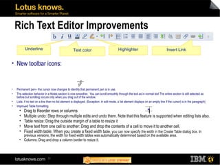 22
Rich Text Editor Improvements
• New toolbar icons:
• Permanent pen-- the cursor now changes to identify that permanent pen is in use.
• The selection behavior in a Notes section is now smoother. You can scroll smoothly through the text as in normal text The entire section is still selected as
before but scrolling occurs only when you drag out of the window.
• Lists: if no text on a line then no list element is displayed. (Exception: in edit mode, a list element displays on an empty line if the cursor) is in the paragraph)
• Improved Table formatting
 Drag to Reorder rows or columns
 Multiple undo: Step through multiple edits and undo them. Note that this feature is supported when editing lists also.
 Table resize: Drag the outside margin of a table to resize it
 Move text from one cell to another: Drag and drop the contents of a cell to move it to another cell.
 Fixed width table: When you create a fixed width table, you can now specify the width in the Create Table dialog box. In
previous versions, the width for fixed width tables was automatically determined based on the available area.
 Columns: Drag and drop a column border to resize it.
Underline Text color Highlighter Insert Link
 