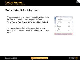 27
Set a default font for mail
When composing an email, select text that is in
the font you want to use as your default.
Click Text > Set Current Font as Mail Default
Your new default font will appear in the next
email you compose. It will not effect the current
email.
 