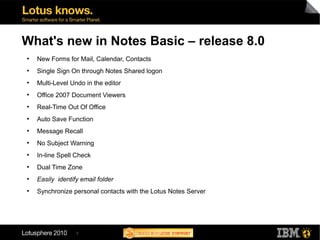 3
What's new in Notes Basic – release 8.0
●
New Forms for Mail, Calendar, Contacts
●
Single Sign On through Notes Shared logon
●
Multi-Level Undo in the editor
●
Office 2007 Document Viewers
●
Real-Time Out Of Office
●
Auto Save Function
●
Message Recall
●
No Subject Warning
●
In-line Spell Check
●
Dual Time Zone
●
Easily identify email folder
●
Synchronize personal contacts with the Lotus Notes Server
 