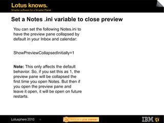 35
Set a Notes .ini variable to close preview
You can set the following Notes.ini to
have the preview pane collapsed by
default in your Inbox and calendar:
ShowPreviewCollapsedInitially=1
Note: This only affects the default
behavior. So, if you set this as 1, the
preview pane will be collapsed the
first time you open Notes. But then if
you open the preview pane and
leave it open, it will be open on future
restarts.
 