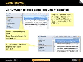 49
CTRL+Click to keep same document selected
Inbox: American Express
alert.
Press Control, click on the
new view....
Keep the same document
(message) selected as you
go to a different folder or
view by holding down the
CTRL key.
All Documents: American
Express alert is still
selected
 