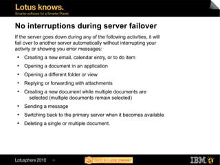 50
No interruptions during server failover
If the server goes down during any of the following activities, it will
fail over to another server automatically without interrupting your
activity or showing you error messages:
●
Creating a new email, calendar entry, or to do item
●
Opening a document in an application
●
Opening a different folder or view
●
Replying or forwarding with attachments
●
Creating a new document while multiple documents are
selected (multiple documents remain selected)
●
Sending a message
●
Switching back to the primary server when it becomes available
●
Deleting a single or multiple document.
 
