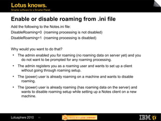 53
Enable or disable roaming from .ini file
Add the following to the Notes.ini file:
DisableRoaming=0 (roaming processing is not disabled)
DisableRoaming=1 (roaming processing is disabled)
Why would you want to do that?
●
The admin enabled you for roaming (no roaming data on server yet) and you
do not want to be prompted for any roaming processing.
●
The admin registers you as a roaming user and wants to set up a client
without going through roaming setup.
●
The (power) user is already roaming on a machine and wants to disable
roaming.
●
The (power) user is already roaming (has roaming data on the server) and
wants to disable roaming setup while setting up a Notes client on a new
machine.
 