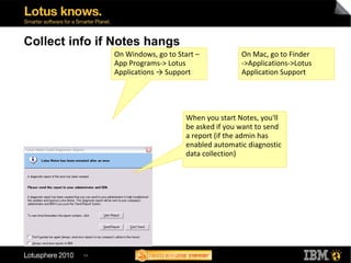 54
Collect info if Notes hangs
On Windows, go to Start –
App Programs-> Lotus
Applications → Support
When you start Notes, you'll
be asked if you want to send
a report (if the admin has
enabled automatic diagnostic
data collection)
On Mac, go to Finder
->Applications->Lotus
Application Support
 