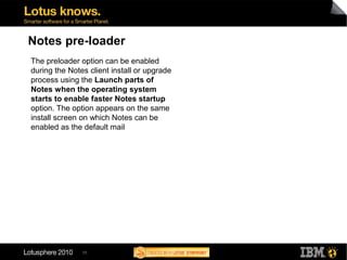 55
Notes pre-loader
The preloader option can be enabled
during the Notes client install or upgrade
process using the Launch parts of
Notes when the operating system
starts to enable faster Notes startup
option. The option appears on the same
install screen on which Notes can be
enabled as the default mail
 