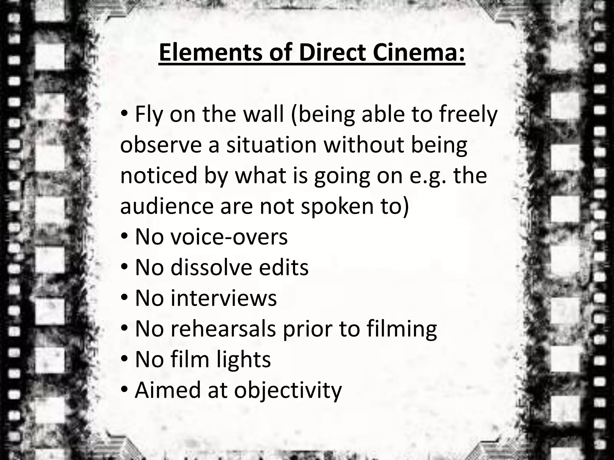 Elements of Direct Cinema:

• Fly on the wall (being able to freely
observe a situation without being
noticed by what is going on e.g. the
audience are not spoken to)
• No voice-overs
• No dissolve edits
• No interviews
• No rehearsals prior to filming
• No film lights
• Aimed at objectivity
 