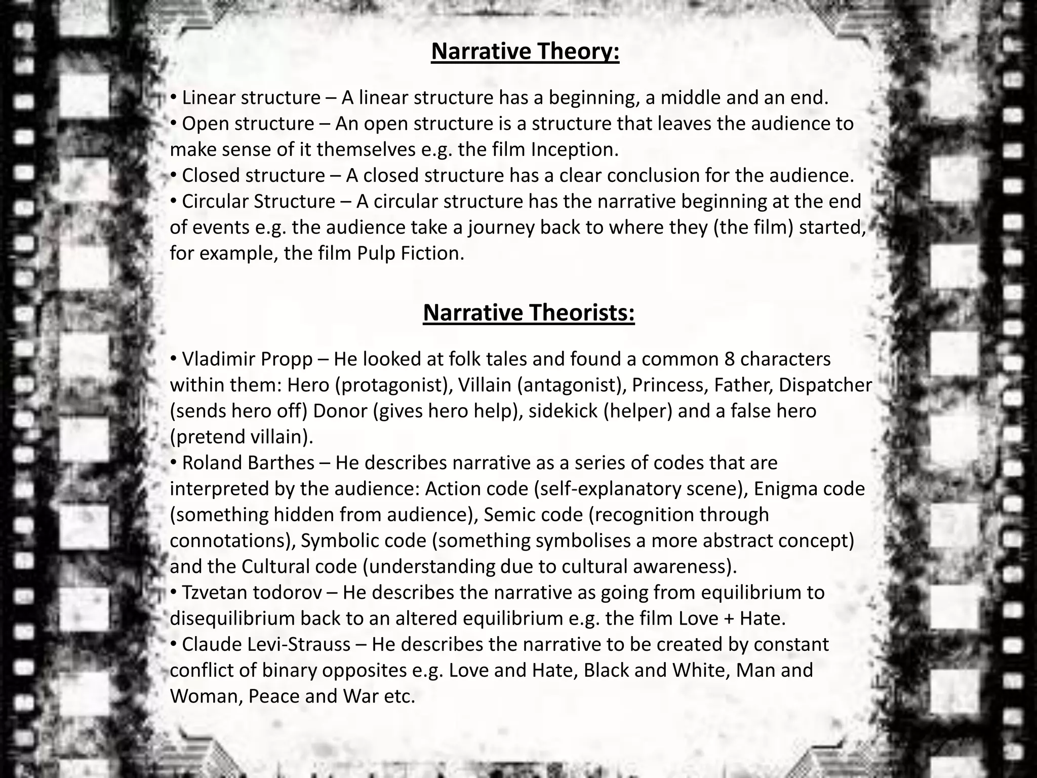 Narrative Theory:
• Linear structure – A linear structure has a beginning, a middle and an end.
• Open structure – An open structure is a structure that leaves the audience to
make sense of it themselves e.g. the film Inception.
• Closed structure – A closed structure has a clear conclusion for the audience.
• Circular Structure – A circular structure has the narrative beginning at the end
of events e.g. the audience take a journey back to where they (the film) started,
for example, the film Pulp Fiction.

                             Narrative Theorists:
• Vladimir Propp – He looked at folk tales and found a common 8 characters
within them: Hero (protagonist), Villain (antagonist), Princess, Father, Dispatcher
(sends hero off) Donor (gives hero help), sidekick (helper) and a false hero
(pretend villain).
• Roland Barthes – He describes narrative as a series of codes that are
interpreted by the audience: Action code (self-explanatory scene), Enigma code
(something hidden from audience), Semic code (recognition through
connotations), Symbolic code (something symbolises a more abstract concept)
and the Cultural code (understanding due to cultural awareness).
• Tzvetan todorov – He describes the narrative as going from equilibrium to
disequilibrium back to an altered equilibrium e.g. the film Love + Hate.
• Claude Levi-Strauss – He describes the narrative to be created by constant
conflict of binary opposites e.g. Love and Hate, Black and White, Man and
Woman, Peace and War etc.
 