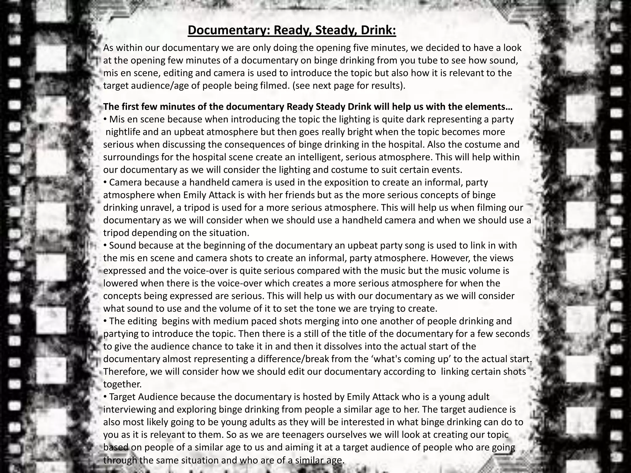 Documentary: Ready, Steady, Drink:
As within our documentary we are only doing the opening five minutes, we decided to have a look
at the opening few minutes of a documentary on binge drinking from you tube to see how sound,
mis en scene, editing and camera is used to introduce the topic but also how it is relevant to the
target audience/age of people being filmed. (see next page for results).

The first few minutes of the documentary Ready Steady Drink will help us with the elements…
• Mis en scene because when introducing the topic the lighting is quite dark representing a party
 nightlife and an upbeat atmosphere but then goes really bright when the topic becomes more
serious when discussing the consequences of binge drinking in the hospital. Also the costume and
surroundings for the hospital scene create an intelligent, serious atmosphere. This will help within
our documentary as we will consider the lighting and costume to suit certain events.
• Camera because a handheld camera is used in the exposition to create an informal, party
atmosphere when Emily Attack is with her friends but as the more serious concepts of binge
drinking unravel, a tripod is used for a more serious atmosphere. This will help us when filming our
documentary as we will consider when we should use a handheld camera and when we should use a
tripod depending on the situation.
• Sound because at the beginning of the documentary an upbeat party song is used to link in with
the mis en scene and camera shots to create an informal, party atmosphere. However, the views
expressed and the voice-over is quite serious compared with the music but the music volume is
lowered when there is the voice-over which creates a more serious atmosphere for when the
concepts being expressed are serious. This will help us with our documentary as we will consider
what sound to use and the volume of it to set the tone we are trying to create.
• The editing begins with medium paced shots merging into one another of people drinking and
partying to introduce the topic. Then there is a still of the title of the documentary for a few seconds
to give the audience chance to take it in and then it dissolves into the actual start of the
documentary almost representing a difference/break from the ‘what's coming up’ to the actual start.
Therefore, we will consider how we should edit our documentary according to linking certain shots
together.
• Target Audience because the documentary is hosted by Emily Attack who is a young adult
interviewing and exploring binge drinking from people a similar age to her. The target audience is
also most likely going to be young adults as they will be interested in what binge drinking can do to
you as it is relevant to them. So as we are teenagers ourselves we will look at creating our topic
based on people of a similar age to us and aiming it at a target audience of people who are going
through the same situation and who are of a similar age.
 