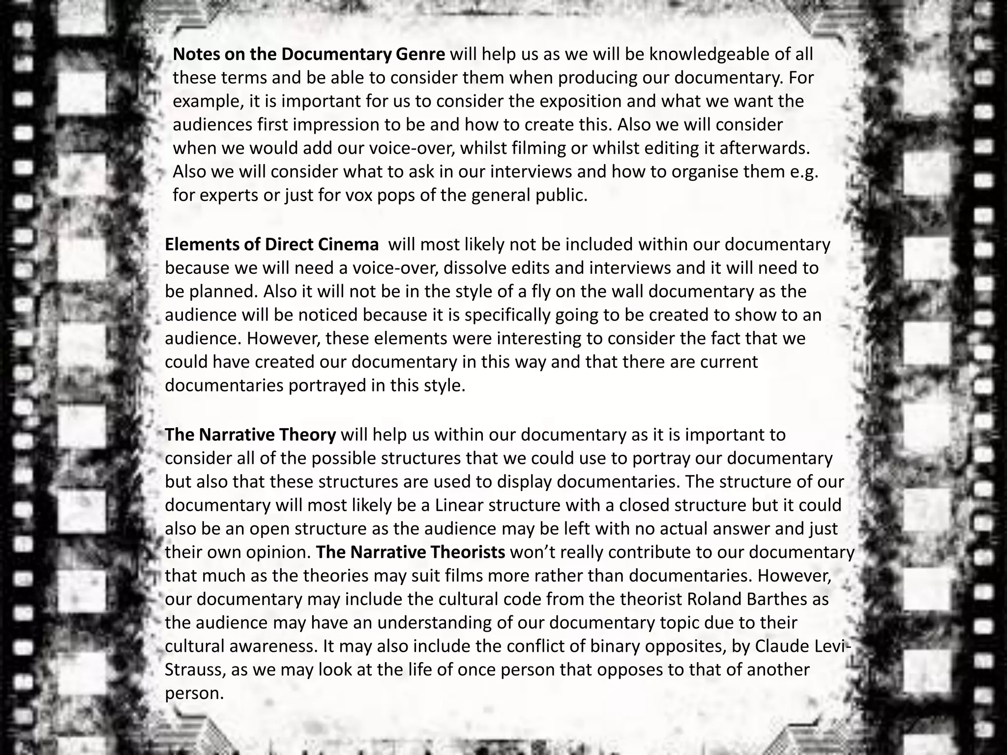 Notes on the Documentary Genre will help us as we will be knowledgeable of all
 these terms and be able to consider them when producing our documentary. For
 example, it is important for us to consider the exposition and what we want the
 audiences first impression to be and how to create this. Also we will consider
 when we would add our voice-over, whilst filming or whilst editing it afterwards.
 Also we will consider what to ask in our interviews and how to organise them e.g.
 for experts or just for vox pops of the general public.

Elements of Direct Cinema will most likely not be included within our documentary
because we will need a voice-over, dissolve edits and interviews and it will need to
be planned. Also it will not be in the style of a fly on the wall documentary as the
audience will be noticed because it is specifically going to be created to show to an
audience. However, these elements were interesting to consider the fact that we
could have created our documentary in this way and that there are current
documentaries portrayed in this style.

The Narrative Theory will help us within our documentary as it is important to
consider all of the possible structures that we could use to portray our documentary
but also that these structures are used to display documentaries. The structure of our
documentary will most likely be a Linear structure with a closed structure but it could
also be an open structure as the audience may be left with no actual answer and just
their own opinion. The Narrative Theorists won’t really contribute to our documentary
that much as the theories may suit films more rather than documentaries. However,
our documentary may include the cultural code from the theorist Roland Barthes as
the audience may have an understanding of our documentary topic due to their
cultural awareness. It may also include the conflict of binary opposites, by Claude Levi-
Strauss, as we may look at the life of once person that opposes to that of another
person.
 