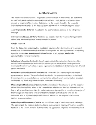 Feedback System
The observation of the receiver’s response is called feedback. In other words, the part of the
receiver’s response communicated back to the sender is called feedback. Actually it is the
amount of response of the receiver that reaches to the sender. It enables the sender to
evaluate the effectiveness of the message. Some definitions on feedback are given below-
According to Bartol & Martin, “Feedback is the receiver’s basic response to the interpreted
message”.
In the opinion of Bovee & Others, “Feedback is a response from the receiver that informs the
sender how the communication is being received in general”.
What is Feedback
From the discussion, we can say that feedback is a systemwhere the reaction or response of
the receiver reaches to the sender after he has interpreted the message. Feedback is inevitably
essential to make two way communication effective. In fact, without feedback in
communication remains incomplete.
CollectionofInformation:Feedbackisthe onlywayto collectinformationfromthe receiver,if the
receiverdoesn’tsendmessage of information(Feedback) tothe sender,there isnowayto collect
informationfromhim.So,feedbackhelpsthe organization(Sender) tocollectinformationfromdifferent
people (Receivers).
Completion of Entire Communication Process: Feedback is the last and important step of
communication process. Through feedback, the sender can learn the reaction or response of
the receiver. It is an essential step of communication without which communication process is
incomplete. So, in two-way communication feedback is mandatory.
Measuring the Effectiveness of Communication: Feedback is the only way to get the response
or reaction of the receiver. From it, the sender knows how well his message is understood and
how it will be used by the receiver. By analyzing the reaction, positive or negative, the sender of
the message can measure to what extent communication is effective and what are the
limitations with it. So, in two-way communication feedback is the only way to assess the
success of communication.
Measuring the Effectiveness of Media: We use different type of media to transmit messages.
The receiver gets the message by the media and understands its meaning. If receiver sends his
feedback to the sender, it means that the media are appropriate. Improper media cannot reach
 