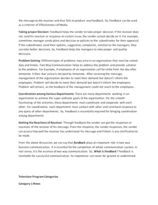the message to the receiver and thus fails to produce any Feedback. So, Feedback can be used
as a criterion of Effectiveness of Media.
Taking proper Decision: Feedback helps the sender to take proper decision. If the receiver does
not send his reaction or response on certain issue, the sender cannot decide on it. For example,
sometimes manager sends plans and decision or policies to the subordinates for their appraisal.
If the subordinates send their options, suggestion, complaints, reaction to the managers, they
can take better decisions. So, Feedback helps the managers to take proper and quality
decisions.
Problem Solving: Different types of problems may arise in an organization that must be solved
duly and timely. Two Way Communication helps to address the problem and provide solution
to the problem. For Example, if employees of an organization call for strike from the day after
tomorrow it their due salary is not paid by tomorrow. After receiving the message,
management of the organization decides to meet their demand but doesn’t inform the
employees. Problem will decide to meet their demand but doesn’t inform the employees.
Problem will remain, as the feedback of the management could not reach to the employees.
Coordination among Various Departments: There are many departments working in an
organization to achieve the super-ordinate goals of the organization. For the smooth
functioning of the activities, these departments must coordinate and cooperate with each
other. For coordination, each department must contact with other and send back response to
any query of other departments. So, Feedback is essentially required for bringing coordination
among departments.
Getting the Reactions of Receiver: Through feedback the sender can get the responses or
reactions of the receiver of his message. From the response, the sender responses, the sender
can assess how well the receiver has understood his message and if there is any clarification to
be made.
From the above discussion, we can say that feedback plays an important role in two way
business communication. It is essential for the completion of whole communication system. In
real sense, it is the essence of two way communication. So, What is Feedback? Feedback is
inevitable for successful communication. Its importance can never be ignored or undermined.
Television Program Categories
Category 1 News
 