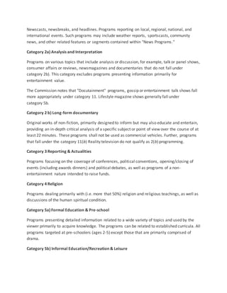 Newscasts, newsbreaks, and headlines. Programs reporting on local, regional, national, and
international events. Such programs may include weather reports, sportscasts, community
news, and other related features or segments contained within "News Programs."
Category 2a) Analysis and Interpretation
Programs on various topics that include analysis or discussion, for example, talk or panel shows,
consumer affairs or reviews, newsmagazines and documentaries that do not fall under
category 2b). This category excludes programs presenting information primarily for
entertainment value.
The Commission notes that "Docutainment" programs, gossip or entertainment talk shows fall
more appropriately under category 11. Lifestyle magazine shows generally fall under
category 5b.
Category 2 b) Long-form documentary
Original works of non-fiction, primarily designed to inform but may also educate and entertain,
providing an in-depth critical analysis of a specific subject or point of view over the course of at
least 22 minutes. These programs shall not be used as commercial vehicles. Further, programs
that fall under the category 11(b) Reality television do not qualify as 2(b) programming.
Category 3 Reporting & Actualities
Programs focusing on the coverage of conferences, political conventions, opening/closing of
events (including awards dinners) and political debates, as well as programs of a non-
entertainment nature intended to raise funds.
Category 4 Religion
Programs dealing primarily with (i.e. more that 50%) religion and religious teachings, as well as
discussions of the human spiritual condition.
Category 5a) Formal Education & Pre-school
Programs presenting detailed information related to a wide variety of topics and used by the
viewer primarily to acquire knowledge. The programs can be related to established curricula. All
programs targeted at pre-schoolers (ages 2-5) except those that are primarily comprised of
drama.
Category 5b) Informal Education/Recreation & Leisure
 