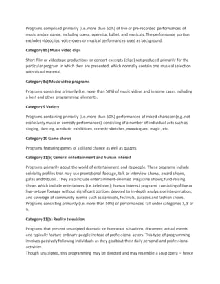 Programs comprised primarily (i.e. more than 50%) of live or pre-recorded performances of
music and/or dance, including opera, operetta, ballet, and musicals. The performance portion
excludes videoclips, voice-overs or musical performances used as background.
Category 8b) Music video clips
Short filmor videotape productions or concert excerpts (clips) not produced primarily for the
particular program in which they are presented, which normally contain one musical selection
with visual material.
Category 8c) Music video programs
Programs consisting primarily (i.e. more than 50%) of music videos and in some cases including
a host and other programming elements.
Category 9 Variety
Programs containing primarily (i.e. more than 50%) performances of mixed character (e.g. not
exclusively music or comedy performances) consisting of a number of individual acts such as
singing, dancing, acrobatic exhibitions, comedy sketches, monologues, magic, etc.
Category 10 Game shows
Programs featuring games of skill and chance as well as quizzes.
Category 11(a) General entertainment and human interest
Programs primarily about the world of entertainment and its people. These programs include
celebrity profiles that may use promotional footage, talk or interview shows, award shows,
galas and tributes. They also include entertainment-oriented magazine shows; fund-raising
shows which include entertainers (i.e. telethons); human interest programs consisting of live or
live-to-tape footage without significant portions devoted to in-depth analysis or interpretation;
and coverage of community events such as carnivals, festivals, parades and fashion shows.
Programs consisting primarily (i.e. more than 50%) of performances fall under categories 7, 8 or
9.
Category 11(b) Reality television
Programs that present unscripted dramatic or humorous situations, document actual events
and typically feature ordinary people instead of professional actors. This type of programming
involves passively following individuals as they go about their daily personal and professional
activities.
Though unscripted, this programming may be directed and may resemble a soap opera – hence
 