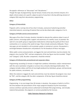 the popular references to “docusoaps” and “docudramas.”
Though this type of programming may be factual, it lacks or has very minimal amounts of in-
depth critical analysis of a specific subject or point of view that is the key defining element of
category 2(b) Long-form documentary programming.
Other
Category 12 Interstitials
Programs with a running time of less than 5 minutes, exclusive of advertising and other
interstitial material, consisting of material that can be described under categories 2 to 11.
Category 13 Public service announcements
Messages of less than 5 minutes duration intended to educate the audience about issues of
public concern, encourage public support and awareness of a worthy cause, or promote the
work of a non-profit group or organization dedicated to enhancing the quality of life in local
communities or in society or the world at large. These include community billboards. These
messages are not intended to sell or promote goods or commercial services. No payment is
exchanged between broadcasters and producers for the broadcast of these messages.
When public service announcements are logged, the start and end times must be entered, the
program class must be "PSA" and two components of the key figure must be recorded: "Origin"
and "Category" (130). No other components should be entered.
Category 14 Infomercials, promotional and corporate videos
Programming exceeding 12 minutes in length that combines information and/or entertainment
with the sale or promotion of goods or services into a virtually indistinguishable whole. This
category includes videos and films of any length produced by individuals, groups and businesses
for public relations, recruitment, etc.
When this material is logged, the start and end times must be entered, the program class must
be "PGI", and the category 140. No other components of the key figure should be entered.
Category 15 Filler programming
Programming, in no case longer than 30 minutes in duration, the purpose of which is to fill in
the time between the presentation of the major programs broadcast by the licensed pay
services and those specialty services authorized to distribute filler programming, and includes
material that promotes the programs or services provided by the licensee.
Cable Television Network in Pakistan
 