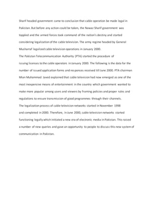Sharif headed government came to conclusion that cable operation be made legal in
Pakistan. But before any action could be taken, the Nawaz Sharif government was
toppled and the armed forces took command of the nation’s destiny and started
considering legalization of the cable television. The army regime headed by General
Musharraf legalized cable television operations in January 2000.
The Pakistan Telecommunication Authority (PTA) started the procedure of
issuing licenses to the cable operators in January 2000. The following is the data for the
number of issued application forms and responses received till June 2000. PTA chairman
Mian Muhammad Javed explained that cable television had now emerged as one of the
most inexpensive means of entertainment in the country which government wanted to
make more popular among users and viewers by framing policies and proper rules and
regulations to ensure transmission of good programmes through their channels.
The legalization process of cable television networks started in November 1998
and completed in 2000. Therefore, in June 2000, cable television networks started
functioning legally which initiated a new era of electronic media in Pakistan. This raised
a number of new queries and gave an opportunity to people to discuss this new systemof
communication in Pakistan.
 