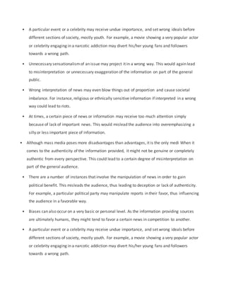 • A particular event or a celebrity may receive undue importance, and set wrong ideals before
different sections of society, mostly youth. For example, a movie showing a very popular actor
or celebrity engaging in a narcotic addiction may divert his/her young fans and followers
towards a wrong path.
• Unnecessary sensationalismof an issue may project it in a wrong way. This would again lead
to misinterpretation or unnecessary exaggeration of the information on part of the general
public.
• Wrong interpretation of news may even blow things out of proportion and cause societal
imbalance. For instance, religious or ethnically sensitive information if interpreted in a wrong
way could lead to riots.
• At times, a certain piece of news or information may receive too much attention simply
because of lack of important news. This would mislead the audience into overemphasizing a
silly or less important piece of information.
• Although mass media poses more disadvantages than advantages, it is the only medi When it
comes to the authenticity of the information provided, it might not be genuine or completely
authentic from every perspective. This could lead to a certain degree of misinterpretation on
part of the general audience.
• There are a number of instances that involve the manipulation of news in order to gain
political benefit. This misleads the audience, thus leading to deception or lack of authenticity.
For example, a particular political party may manipulate reports in their favor, thus influencing
the audience in a favorable way.
• Biases can also occur on a very basic or personal level. As the information providing sources
are ultimately humans, they might tend to favor a certain news in competition to another.
• A particular event or a celebrity may receive undue importance, and set wrong ideals before
different sections of society, mostly youth. For example, a movie showing a very popular actor
or celebrity engaging in a narcotic addiction may divert his/her young fans and followers
towards a wrong path.
 