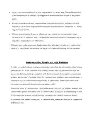 • Unnecessary sensationalismof an issue may project it in a wrong way. This would again lead
to misinterpretation or unnecessary exaggeration of the information on part of the general
public.
• Wrong interpretation of news may even blow things out of proportion and cause societal
imbalance. For instance, religious or ethnically sensitive information if interpreted in a wrong
way could lead to riots.
• At times, a certain piece of news or information may receive too much attention simply
because of lack of important news. This would mislead the audience into overemphasizing a
silly or less important piece of information.
Although mass media poses more disadvantages than advantages, it is the only medium that
helps us to stay updated and visualize the big picture of what's happening around the world.
Communication Models and their Functions
A model can be defined as a visual presentation that identifies, classifies and describes various
parts of a process. In the communication process, sender, message, media and receiver are
associated. Communication process starts with the transmission of message by communicator
and end with receiver’s feedback. When this communication process is represented through a
line or picture, it is called communication model. In other words, pictorial presentation of
communication process is known as communication model.
The simple model of communication consists of a sender, message and receiver. However, this
simple model ignores many other parts of communication process. So by incorporating all parts
of communication process, a comprehensive communication model is presented below:
In communication model, various parts of communication process are depicted in a sequential
and rational way.
 