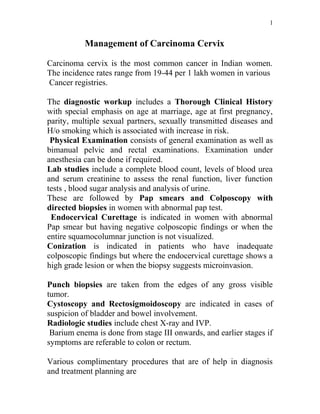 1


           Management of Carcinoma Cervix

Carcinoma cervix is the most common cancer in Indian women.
The incidence rates range from 19-44 per 1 lakh women in various
Cancer registries.

The diagnostic workup includes a Thorough Clinical History
with special emphasis on age at marriage, age at first pregnancy,
parity, multiple sexual partners, sexually transmitted diseases and
H/o smoking which is associated with increase in risk.
 Physical Examination consists of general examination as well as
bimanual pelvic and rectal examinations. Examination under
anesthesia can be done if required.
Lab studies include a complete blood count, levels of blood urea
and serum creatinine to assess the renal function, liver function
tests , blood sugar analysis and analysis of urine.
These are followed by Pap smears and Colposcopy with
directed biopsies in women with abnormal pap test.
 Endocervical Curettage is indicated in women with abnormal
Pap smear but having negative colposcopic findings or when the
entire squamocolumnar junction is not visualized.
Conization is indicated in patients who have inadequate
colposcopic findings but where the endocervical curettage shows a
high grade lesion or when the biopsy suggests microinvasion.

Punch biopsies are taken from the edges of any gross visible
tumor.
Cystoscopy and Rectosigmoidoscopy are indicated in cases of
suspicion of bladder and bowel involvement.
Radiologic studies include chest X-ray and IVP.
 Barium enema is done from stage III onwards, and earlier stages if
symptoms are referable to colon or rectum.

Various complimentary procedures that are of help in diagnosis
and treatment planning are
 