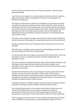 the free services provided to the users of these ecosystems , while ensuring 
adequate funding. 
 
Cape Town is no exception.  In a recent study, the economic value of ecosystem 
goods and services within the boundaries of the City was estimated to be 
between R2‐6 billion pa.  
 
This figure is firstly based on estimates of willingness to pay based on existing 
choices by the City’s own residents and by vistors to the City.  Choices made in 
travelling to Cape Town and visiting nature areas. Choices made by recreating in 
parks, nature reserves, open green spaces and beaches.  Choices made by those 
deriving an income from nature‐based activities such as film‐making.  We 
studied the literature and talked to various role‐players in estimating nature’s 
share of these values. 
 
Secondly, it is also based on damage costs avoided by the provision of buffering 
services in the case of flooding, fire, coastal storms and the risk of sea‐level rise. 
 
Thirdly, it is based on the cost of replacing certain ecosystem services, such as 
wetlands.  
 
(The full reports, including a documentation of methodology and results, are on 
the City’s website for those who are interested). 
  
It is the first time that such a figure was derived for the City as whole.  Great care 
was taken to ensure a consistent economic valuation methodology, but 
limitations remain.  
 
The work is based on existing information; some studies already a few years old.  
Only those services that were prioritised by City decision makers were 
quantified.  These values are not a comprehensive account of all economic values 
provided by ecosystems. 
 
Despite these limitations a clear story emerges. Ecosystem goods and services 
provide a stream of economic benefits to various users such as visitors, 
inhabitants, entrepreneurs and property owners.  These economic activities are 
ongoing and rely on the continued provision of these services.  An economic case 
is made to maintain the flow of these services.  
 
A pertinent question is whether enough is invested in such ecosystems services 
to maintain, and where possible enhance, the flow of these services.  
 
Given the public good nature of ecosystem services there is little to go on to 
answer this question. But, one can compare existing investments by 
governments in infrastructure such as housing, transport, education, with 
investments in ecosystems.  That is what we have done for the City specifically.  
 
The first cautious results are out. For every one Rand spend by the City of Cape 
Town in 2008/9 (as measured by its actual expenditure), approx R7.30 of 
 