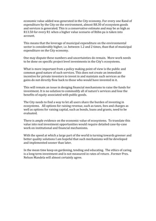 economic value added was generated in the City economy. For every one Rand of 
expenditure by the City on the environment, almost R8.30 of ecosystem goods 
and services is generated. This is a conservative estimate and may be as high as 
R13.50 for every R1 when a higher value scenario of R6bn pa is taken into 
account. 
 
This means that the leverage of municipal expenditure on the environmental 
sector is considerably higher, i.e. between 1.2 and 2 times, than that of municipal 
expenditure on the City economy. 
 
One may dispute these numbers and uncertainties do remain.  More work needs 
to be done on specific project level investments in the City’s ecosystems.  
 
What is more important from a policy making point of view is the public and 
common good nature of such services. This does not create an immediate 
incentive for private investors to invest in and maintain such services as the 
gains do not directly flow back to those who would have invested in it.  

This will remain an issue in desiging financial mechanisms to raise the funds for 
investment. It is no solution to commodify all of nature’s services and lose the 
benefits of equity associated with public goods.  
 
The City needs to find a way to let all users share the burden of investing in 
ecosystems.   All options for raising revenue, such as taxes, fees and charges as 
well as options for raising capital, such as bonds, loans and grants, need to be 
evaluated. 
 
There is ample evidence on the economic value of ecosystems.  To translate this 
value into real investment opportunities would require detailed case‐by‐case 
work on institutional and financial mechanisms.   
 
With the speed at which a large part of the world is turning towards greener and 
better quality solutions I am hopeful that such mechanisms will be developed 
and implemented sooner than later. 
 
In the mean time keep on gardening, tending and educating.  The ethics of caring 
is a long term investment and is not measured in rates of return . Former Pres. 
Nelson Mandela will almost certainly agree. 
 