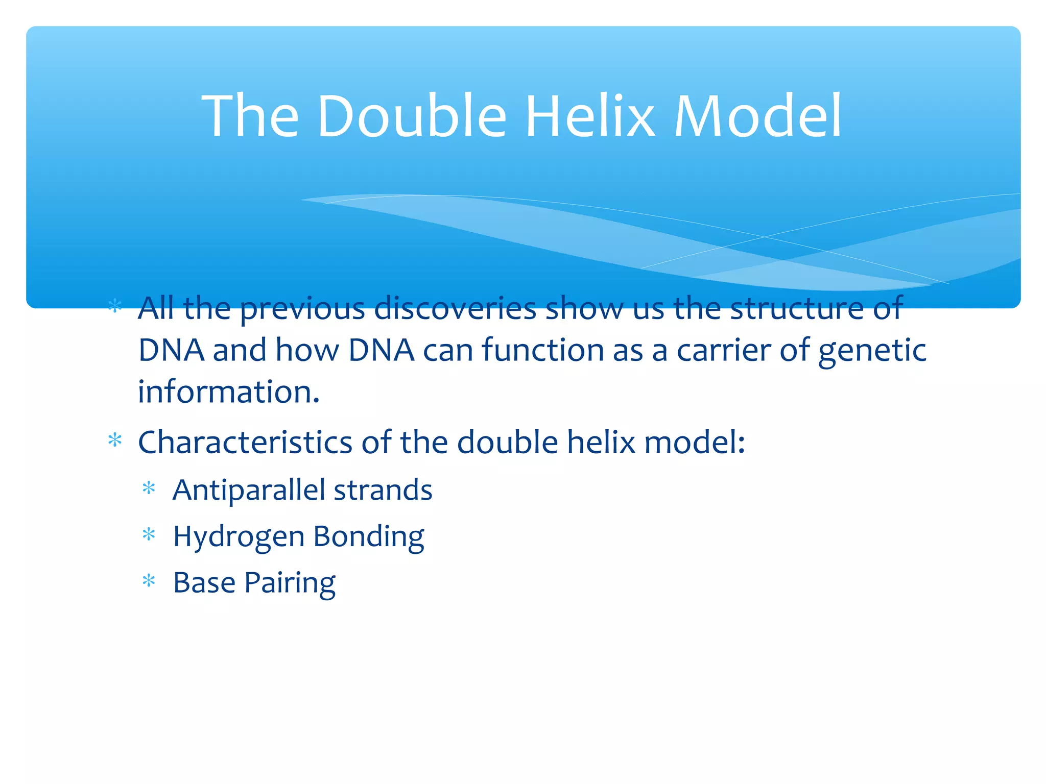 ∗ All the previous discoveries show us the structure of
DNA and how DNA can function as a carrier of genetic
information.
∗ Characteristics of the double helix model:
∗ Antiparallel strands
∗ Hydrogen Bonding
∗ Base Pairing
The Double Helix Model
 