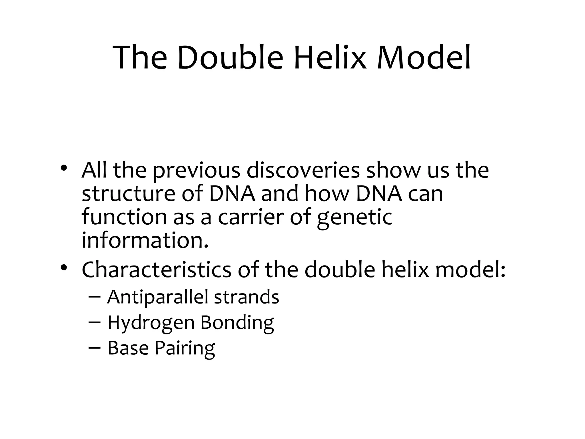 The Double Helix Model
• All the previous discoveries show us the
structure of DNA and how DNA can
function as a carrier of genetic
information.
• Characteristics of the double helix model:
– Antiparallel strands
– Hydrogen Bonding
– Base Pairing
 
