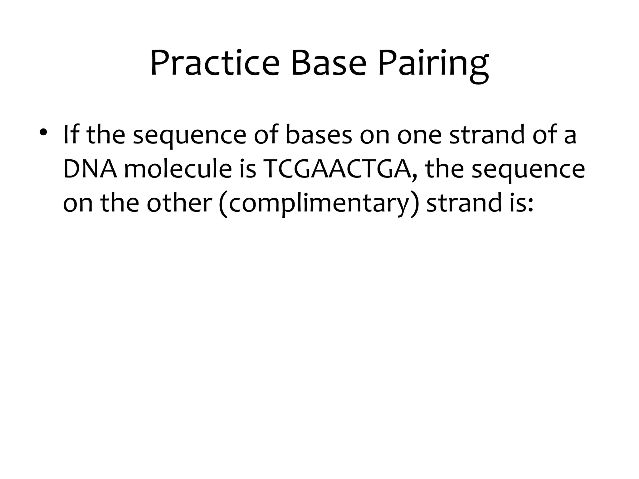 Practice Base Pairing
• If the sequence of bases on one strand of a
DNA molecule is TCGAACTGA, the sequence
on the other (complimentary) strand is:
 