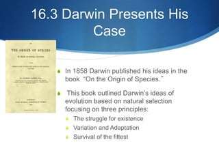 16.3 Darwin Presents His
Case
S In 1858 Darwin published his ideas in the
book “On the Origin of Species.”
S This book outlined Darwin’s ideas of
evolution based on natural selection
focusing on three principles:
S The struggle for existence
S Variation and Adaptation
S Survival of the fittest
 