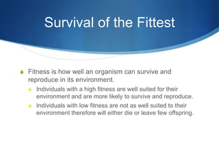 Survival of the Fittest
S Fitness is how well an organism can survive and
reproduce in its environment.
S Individuals with a high fitness are well suited for their
environment and are more likely to survive and reproduce.
S Individuals with low fitness are not as well suited to their
environment therefore will either die or leave few offspring.
 