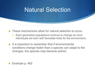 Natural Selection
S These mechanisms allow for natural selection to occur.
S Each generation populations continue to change as more
individuals are born with favorable traits for the environment.
S It is important to remember that if environmental
conditions change faster than a species can adapt to the
changes, the species may become extinct.
S Example p. 462
 