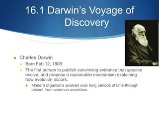 16.1 Darwin’s Voyage of
Discovery
S Charles Darwin
S Born Feb 12, 1809
S The first person to publish convincing evidence that species
evolve, and propose a reasonable mechanism explaining
how evolution occurs.
S Modern organisms evolved over long periods of time through
decent from common ancestors.
 
