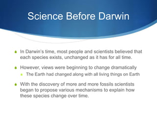 Science Before Darwin
S In Darwin’s time, most people and scientists believed that
each species exists, unchanged as it has for all time.
S However, views were beginning to change dramatically
S The Earth had changed along with all living things on Earth
S With the discovery of more and more fossils scientists
began to propose various mechanisms to explain how
these species change over time.
 