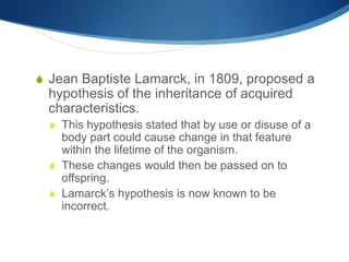 S Jean Baptiste Lamarck, in 1809, proposed a
hypothesis of the inheritance of acquired
characteristics.
S This hypothesis stated that by use or disuse of a
body part could cause change in that feature
within the lifetime of the organism.
S These changes would then be passed on to
offspring.
S Lamarck’s hypothesis is now known to be
incorrect.
 