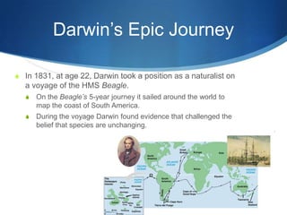 Darwin’s Epic Journey
S In 1831, at age 22, Darwin took a position as a naturalist on
a voyage of the HMS Beagle.
S On the Beagle’s 5-year journey it sailed around the world to
map the coast of South America.
S During the voyage Darwin found evidence that challenged the
belief that species are unchanging.
 