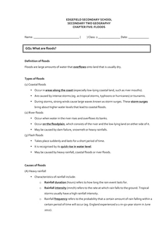 EDGEFIELD	
  SECONDARY	
  SCHOOL	
  
SECONDARY	
  TWO	
  GEOGRAPHY	
  
CHAPTER	
  FIVE:	
  FLOODS	
  
	
  
Name:	
  _______________________________	
  (	
  	
  	
  	
  	
  	
  	
  	
  	
  	
  )	
  Class:	
  2	
  _______________	
  Date:	
  ______________	
  
	
  
Definition	
  of	
  floods	
  
Floods	
  are	
  large	
  amounts	
  of	
  water	
  that	
  overflows	
  onto	
  land	
  that	
  is	
  usually	
  dry.	
  
	
  
Types	
  of	
  floods	
  
(1)	
  Coastal	
  floods	
  
• Occur	
  in	
  areas	
  along	
  the	
  coast	
  (especially	
  low-­‐lying	
  coastal	
  land,	
  such	
  as	
  river	
  mouths).	
  
• Are	
  caused	
  by	
  intense	
  storms	
  (eg.	
  as	
  tropical	
  storms,	
  typhoons	
  or	
  hurricanes)	
  or	
  tsunamis.	
  
• During	
  storms,	
  strong	
  winds	
  cause	
  large	
  waves	
  known	
  as	
  storm	
  surges.	
  These	
  storm	
  surges	
  
bring	
  about	
  higher	
  water	
  levels	
  that	
  lead	
  to	
  coastal	
  floods.	
  
(2)	
  River	
  floods	
  
• Occur	
  when	
  water	
  in	
  the	
  river	
  rises	
  and	
  overflows	
  its	
  banks.	
  
• Occur	
  on	
  the	
  floodplain,	
  which	
  consists	
  of	
  the	
  river	
  and	
  the	
  low-­‐lying	
  land	
  on	
  either	
  side	
  of	
  it.	
  
• May	
  be	
  caused	
  by	
  dam	
  failure,	
  snowmelt	
  or	
  heavy	
  rainfalls.	
  
(3)	
  Flash	
  floods	
  
• Takes	
  place	
  suddenly	
  and	
  lasts	
  for	
  a	
  short	
  period	
  of	
  time.	
  
• It	
  is	
  recognised	
  by	
  its	
  quick	
  rise	
  in	
  water	
  level.	
  
• May	
  be	
  caused	
  by	
  heavy	
  rainfall,	
  coastal	
  floods	
  or	
  river	
  floods.	
  
	
  
Causes	
  of	
  floods	
  
(A)	
  Heavy	
  rainfall	
  
• Characteristics	
  of	
  rainfall	
  include:	
  	
  
o Rainfall	
  duration	
  (hours)	
  refers	
  to	
  how	
  long	
  the	
  rain	
  event	
  lasts	
  for.	
  
o Rainfall	
  intensity	
  (mm/h)	
  refers	
  to	
  the	
  rate	
  at	
  which	
  rain	
  falls	
  to	
  the	
  ground.	
  Tropical	
  
storms	
  usually	
  have	
  a	
  high	
  rainfall	
  intensity.	
  
o Rainfall	
  frequency	
  refers	
  to	
  the	
  probability	
  that	
  a	
  certain	
  amount	
  of	
  rain	
  falling	
  within	
  a	
  
certain	
  period	
  of	
  time	
  will	
  occur	
  (eg.	
  England	
  experienced	
  a	
  1-­‐in-­‐50-­‐year	
  storm	
  in	
  June	
  
2012).	
  
GQ1	
  What	
  are	
  floods?	
  	
  
 