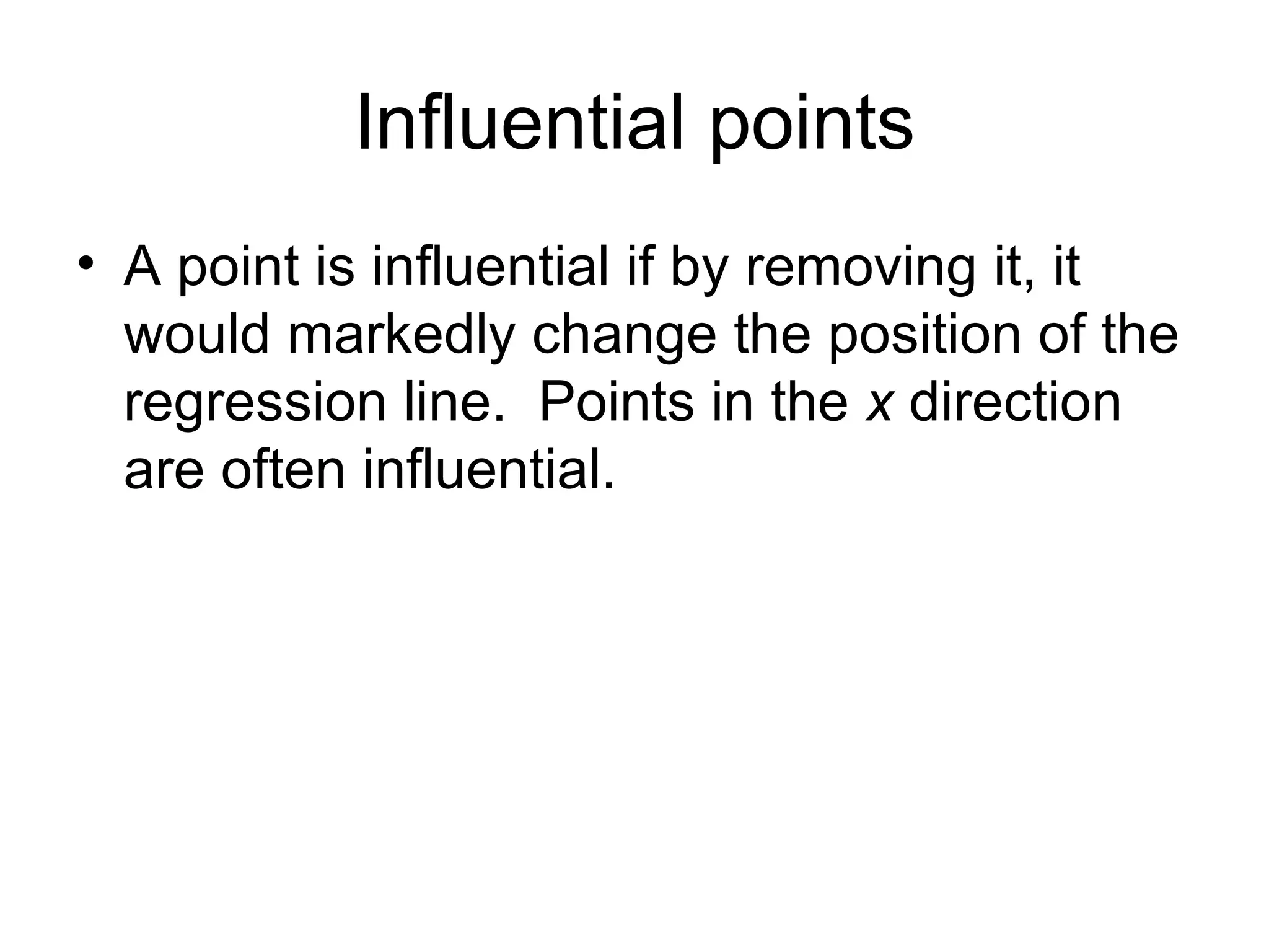 Influential points A point is influential if by removing it, it would markedly change the position of the regression line.  Points in the  x  direction are often influential. 